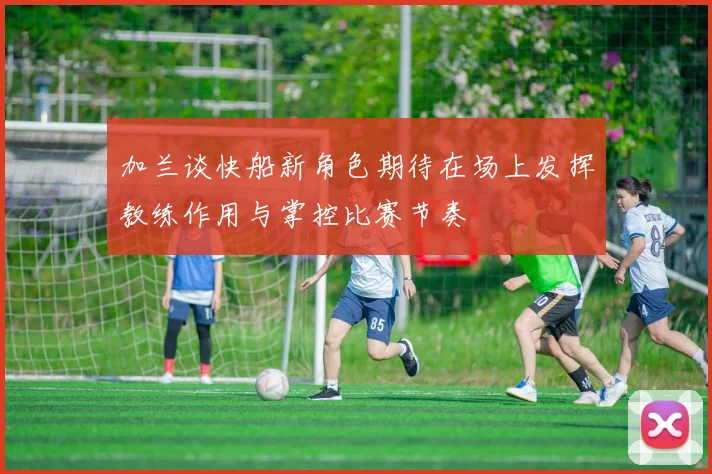 加兰谈快船新角色期待在场上发挥教练作用与掌控比赛节奏