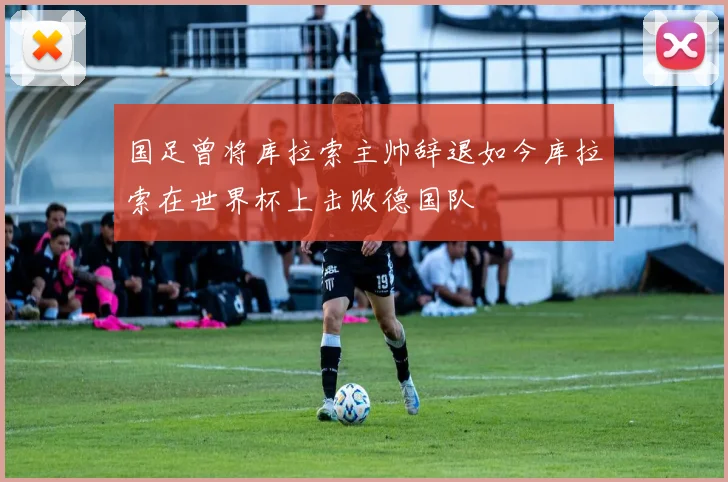 国足曾将库拉索主帅辞退如今库拉索在世界杯上击败德国队