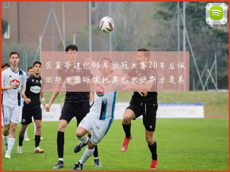 贝莱蒂追忆06年欧冠决赛20年后依旧热泪盈眶埃托奥巴尔德斯才是真正的英雄
