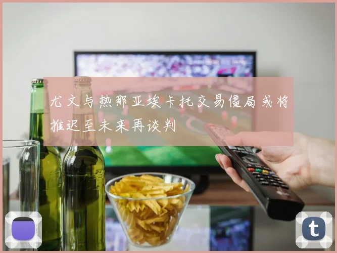 尤文与热那亚埃卡托交易僵局或将推迟至未来再谈判