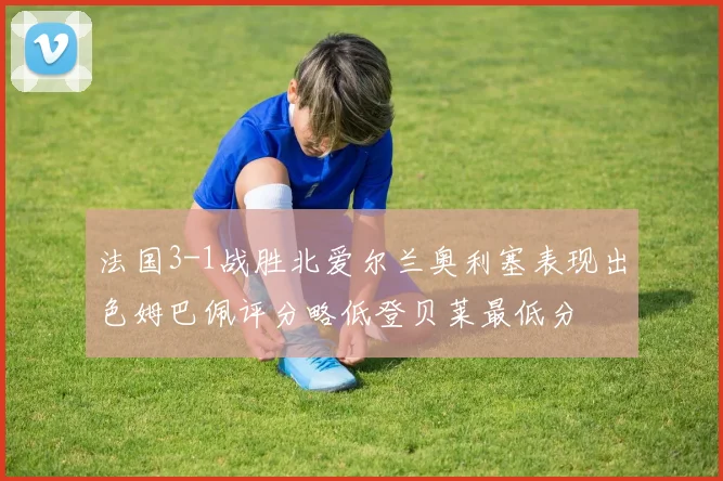 法国3-1战胜北爱尔兰奥利塞表现出色姆巴佩评分略低登贝莱最低分