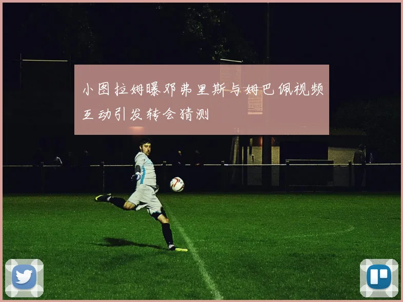 小图拉姆曝邓弗里斯与姆巴佩视频互动引发转会猜测