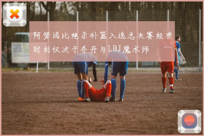 阿努诺比绝杀补篮入选总决赛经典时刻仅次于乔丹与LBJ魔术师