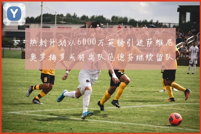热刺计划以6000万英镑引进萨维尼奥罗梅罗或将离队范德芬继续留队