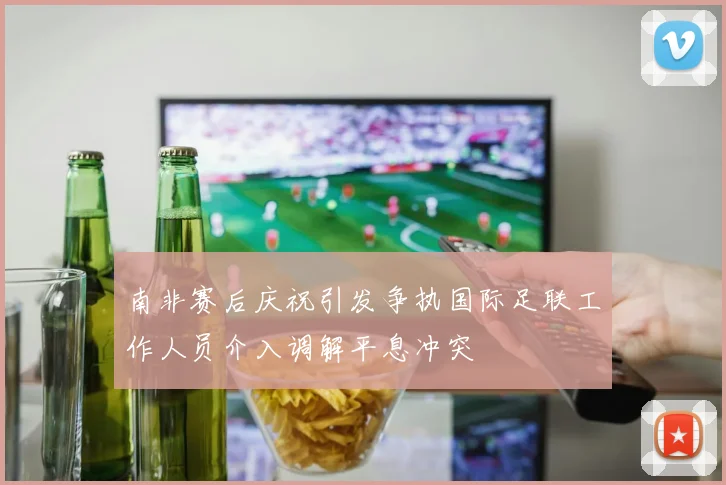 南非赛后庆祝引发争执国际足联工作人员介入调解平息冲突
