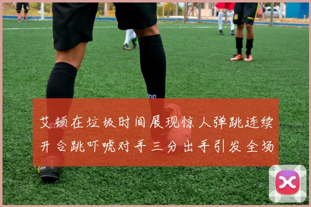 艾顿在垃圾时间展现惊人弹跳连续开合跳吓唬对手三分出手引发全场欢呼
