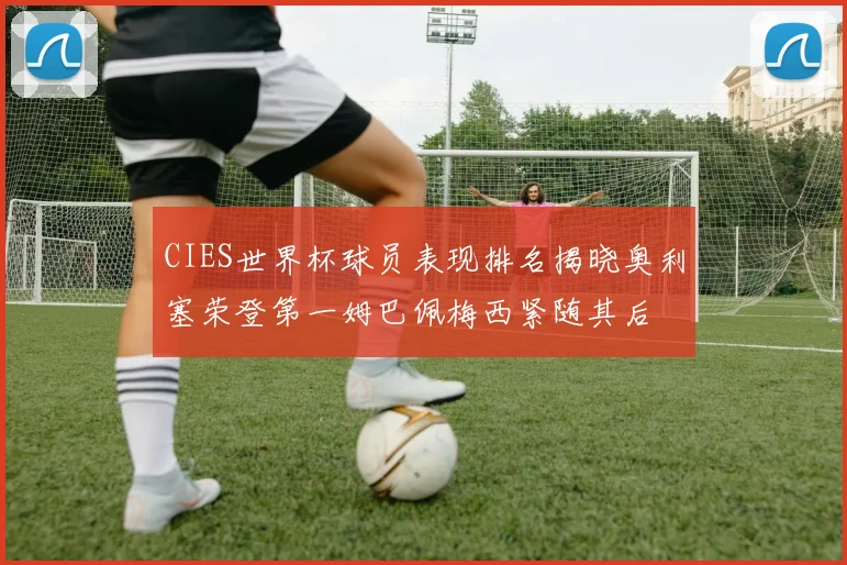 CIES世界杯球员表现排名揭晓奥利塞荣登第一姆巴佩梅西紧随其后