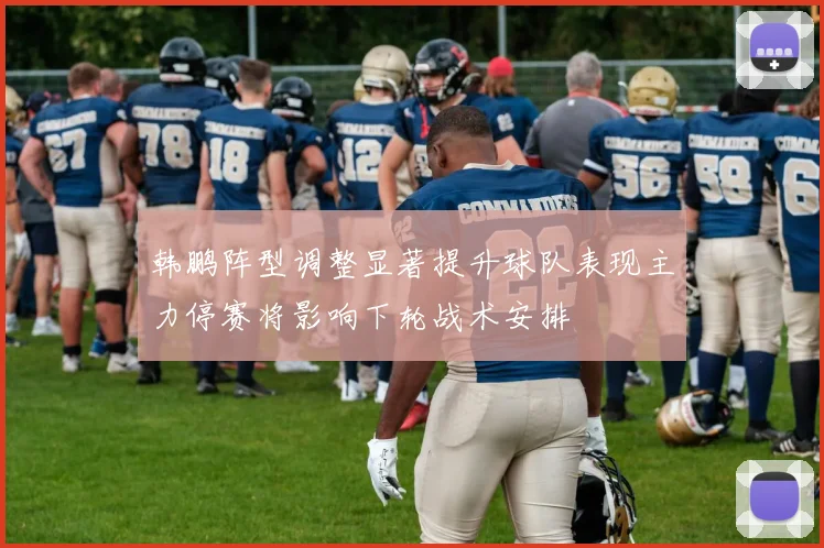 韩鹏阵型调整显著提升球队表现主力停赛将影响下轮战术安排