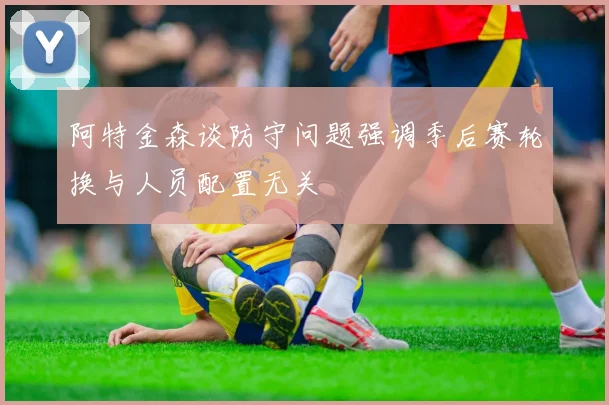 阿特金森谈防守问题强调季后赛轮换与人员配置无关