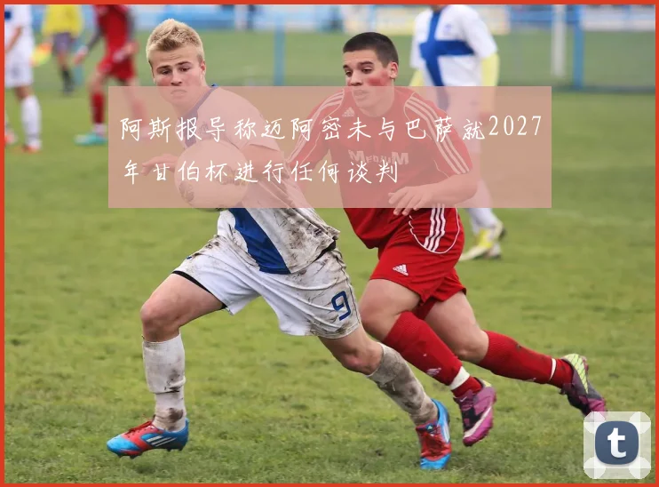 阿斯报导称迈阿密未与巴萨就2027年甘伯杯进行任何谈判
