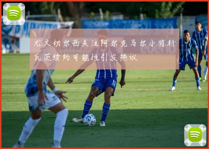尤文切尔西关注阿尔克马尔小将科瓦茨续约可能性引发热议