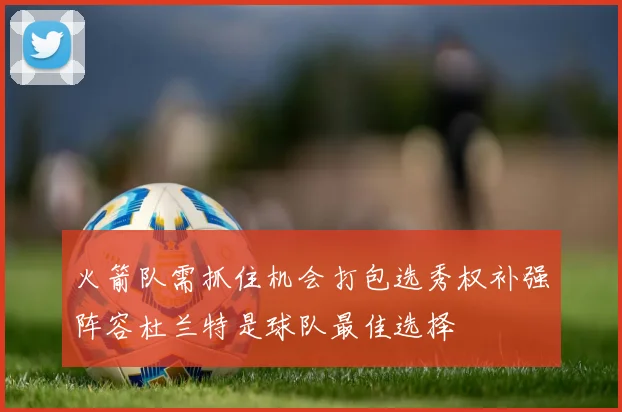 火箭队需抓住机会打包选秀权补强阵容杜兰特是球队最佳选择