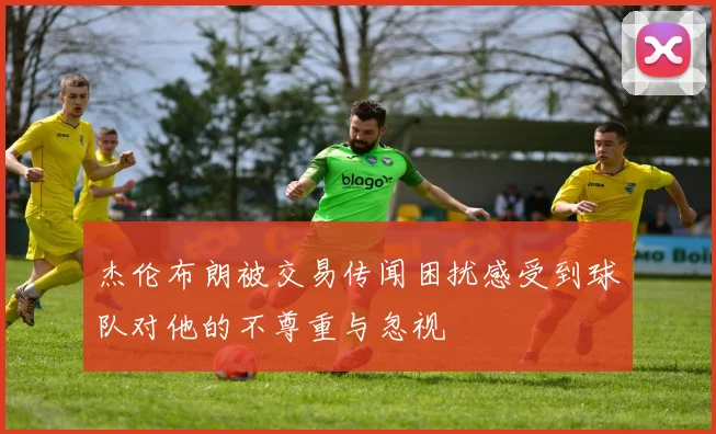 杰伦布朗被交易传闻困扰感受到球队对他的不尊重与忽视