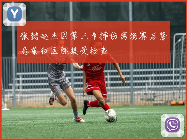 张懿赵杰因第三节摔伤离场赛后紧急前往医院接受检查