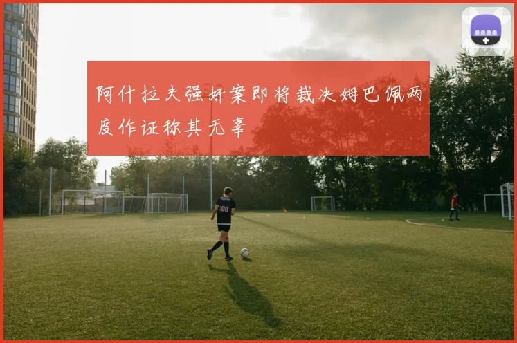 阿什拉夫强奸案即将裁决姆巴佩两度作证称其无辜