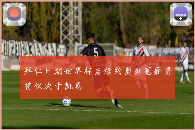 拜仁计划世界杯后续约奥利塞薪资将仅次于凯恩