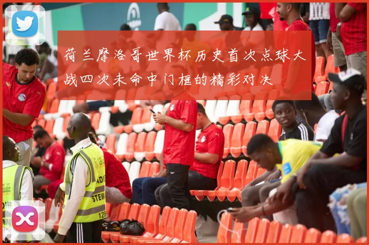 荷兰摩洛哥世界杯历史首次点球大战四次未命中门框的精彩对决