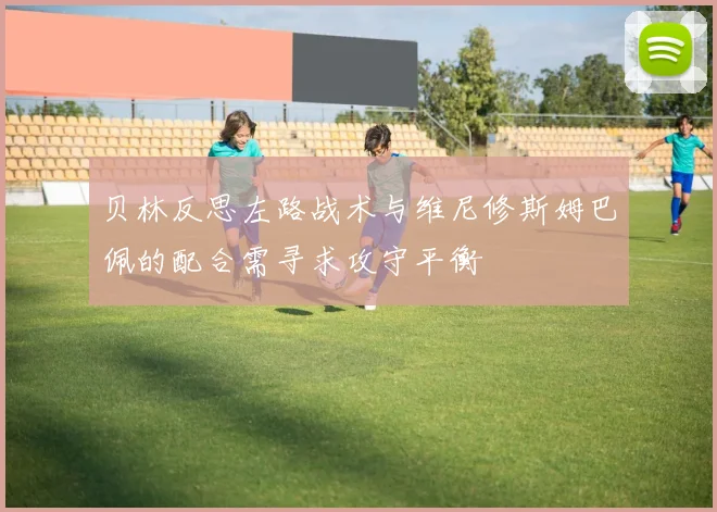 贝林反思左路战术与维尼修斯姆巴佩的配合需寻求攻守平衡