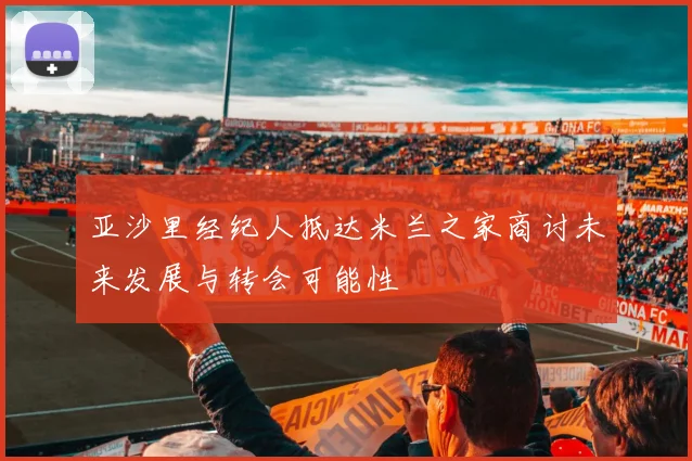 亚沙里经纪人抵达米兰之家商讨未来发展与转会可能性