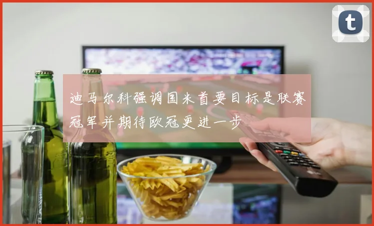 迪马尔科强调国米首要目标是联赛冠军并期待欧冠更进一步