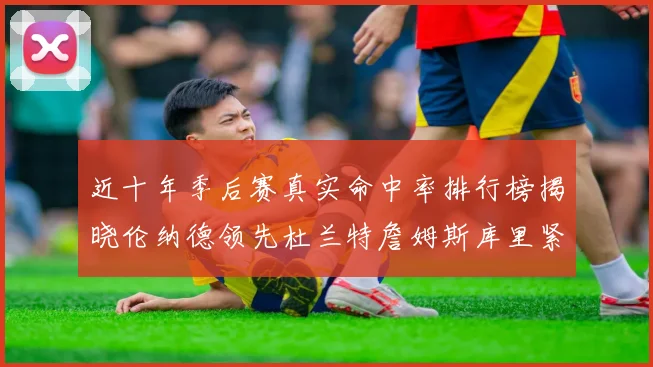 近十年季后赛真实命中率排行榜揭晓伦纳德领先杜兰特詹姆斯库里紧随其后