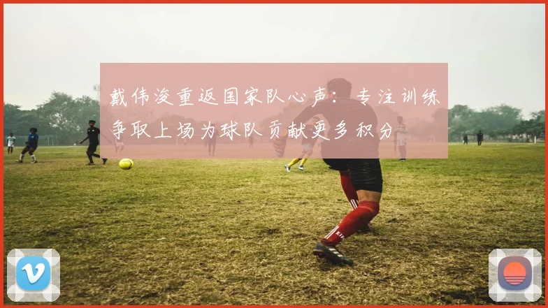 戴伟浚重返国家队心声：专注训练争取上场为球队贡献更多积分