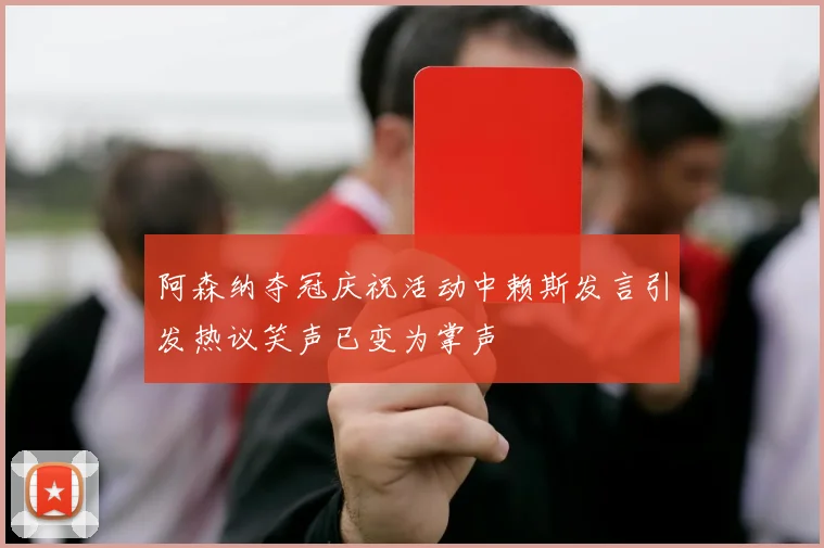 阿森纳夺冠庆祝活动中赖斯发言引发热议笑声已变为掌声