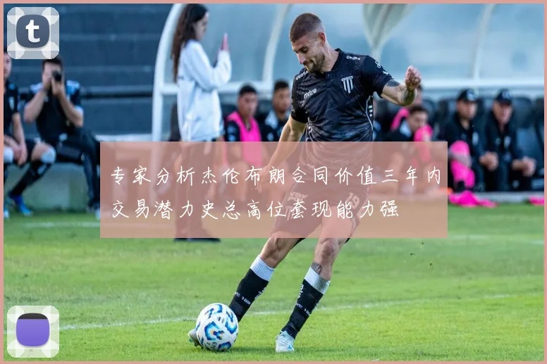 专家分析杰伦布朗合同价值三年内交易潜力史总高位套现能力强